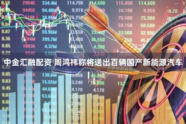 中金汇融配资 周鸿祎称将送出百辆国产新能源汽车