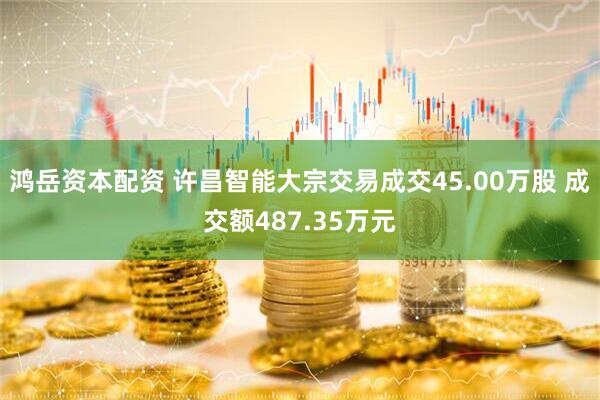 鸿岳资本配资 许昌智能大宗交易成交45.00万股 成交额487.35万元