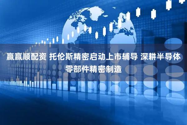 赢赢顺配资 托伦斯精密启动上市辅导 深耕半导体零部件精密制造