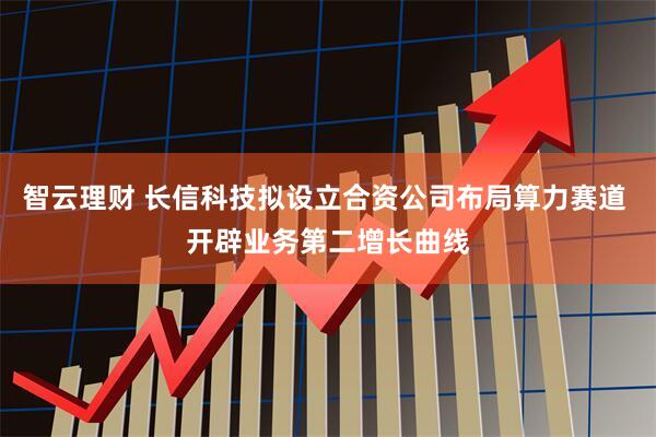 智云理财 长信科技拟设立合资公司布局算力赛道 开辟业务第二增长曲线