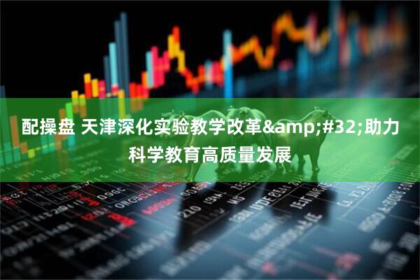 配操盘 天津深化实验教学改革&#32;助力科学教育高质量发展