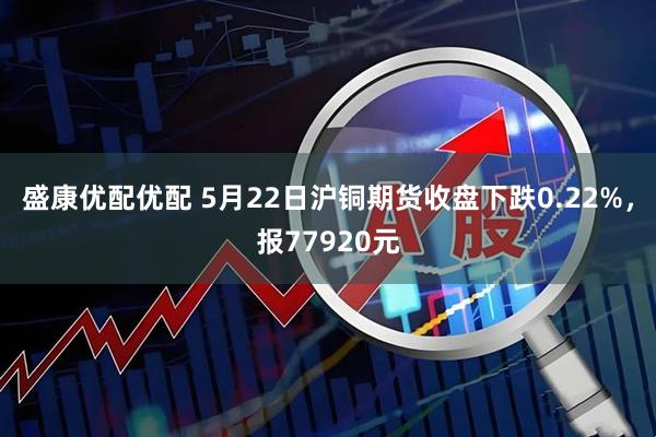 盛康优配优配 5月22日沪铜期货收盘下跌0.22%，报77920元