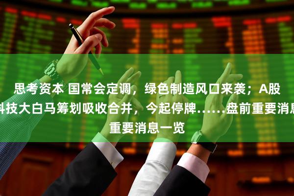 思考资本 国常会定调，绿色制造风口来袭；A股两只科技大白马筹划吸收合并，今起停牌……盘前重要消息一览