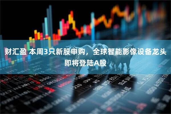 财汇盈 本周3只新股申购，全球智能影像设备龙头即将登陆A股