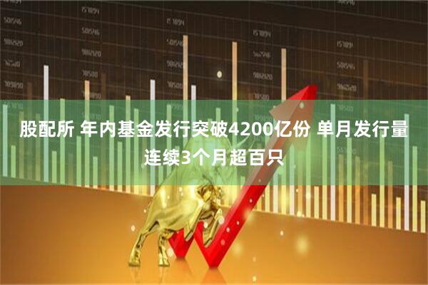 股配所 年内基金发行突破4200亿份 单月发行量连续3个月超百只