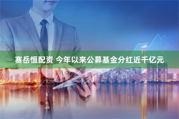 赛岳恒配资 今年以来公募基金分红近千亿元
