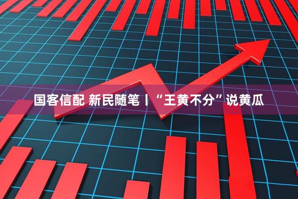 国客信配 新民随笔丨“王黄不分”说黄瓜