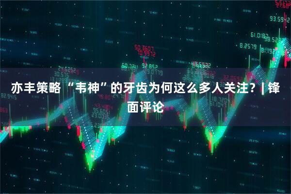 亦丰策略 “韦神”的牙齿为何这么多人关注？| 锋面评论