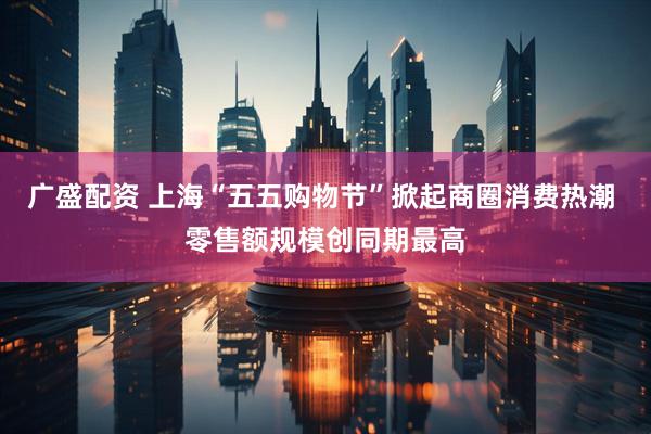 广盛配资 上海“五五购物节”掀起商圈消费热潮 零售额规模创同期最高