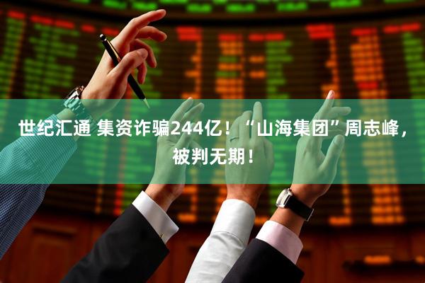 世纪汇通 集资诈骗244亿！“山海集团”周志峰，被判无期！