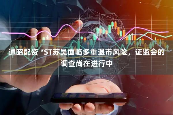 通昭配资 *ST苏吴面临多重退市风险，证监会的调查尚在进行中