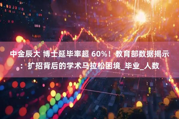 中金辰大 博士延毕率超 60%！教育部数据揭示：扩招背后的学术马拉松困境_毕业_人数