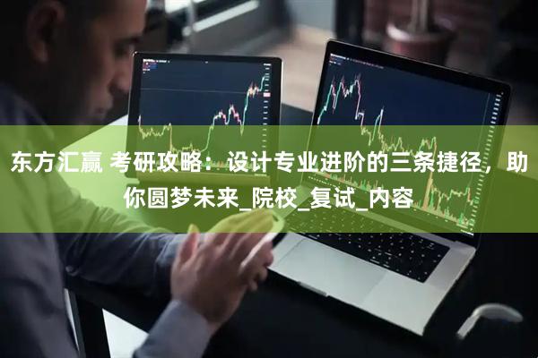 东方汇赢 考研攻略：设计专业进阶的三条捷径，助你圆梦未来_院校_复试_内容