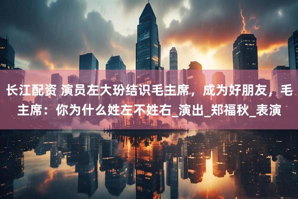 长江配资 演员左大玢结识毛主席，成为好朋友，毛主席：你为什么姓左不姓右_演出_郑福秋_表演