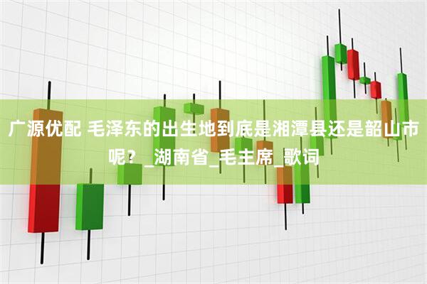 广源优配 毛泽东的出生地到底是湘潭县还是韶山市呢？_湖南省_毛主席_歌词