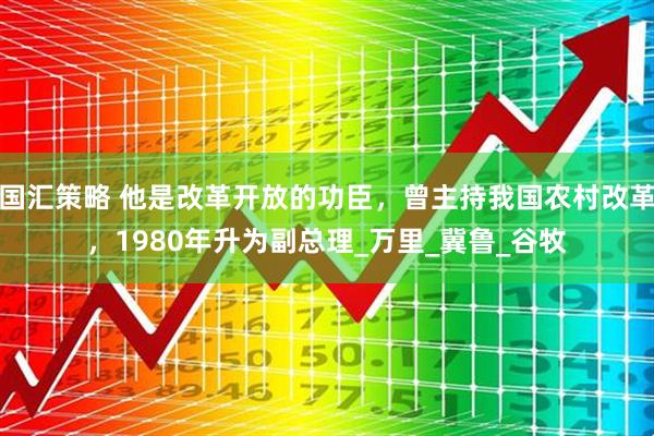 国汇策略 他是改革开放的功臣，曾主持我国农村改革，1980年升为副总理_万里_冀鲁_谷牧