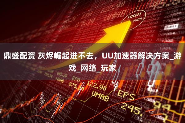 鼎盛配资 灰烬崛起进不去，UU加速器解决方案_游戏_网络_玩家