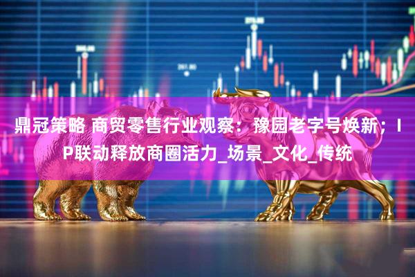 鼎冠策略 商贸零售行业观察：豫园老字号焕新；IP联动释放商圈活力_场景_文化_传统