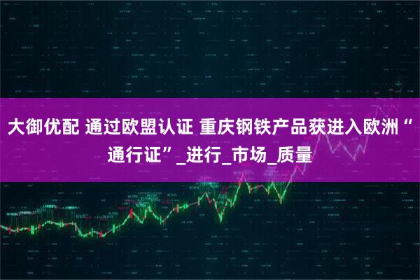 大御优配 通过欧盟认证 重庆钢铁产品获进入欧洲“通行证”_进行_市场_质量