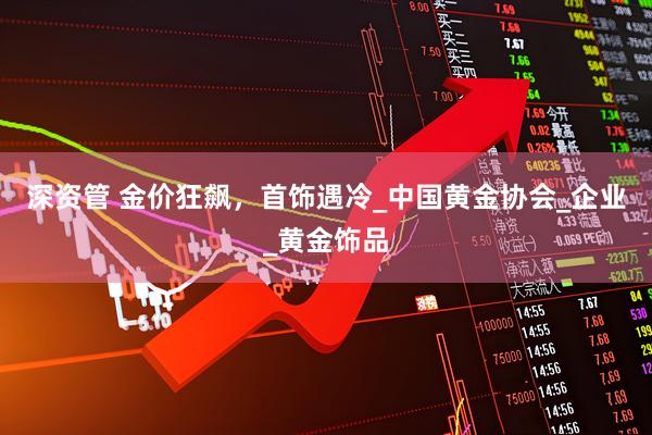 深资管 金价狂飙，首饰遇冷_中国黄金协会_企业_黄金饰品