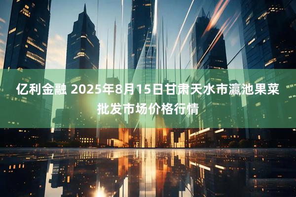 亿利金融 2025年8月15日甘肃天水市瀛池果菜批发市场价格行情