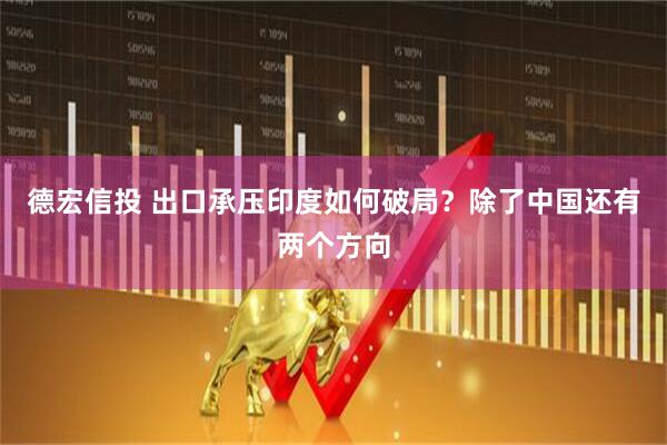 德宏信投 出口承压印度如何破局？除了中国还有两个方向