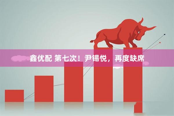 鑫优配 第七次！尹锡悦，再度缺席