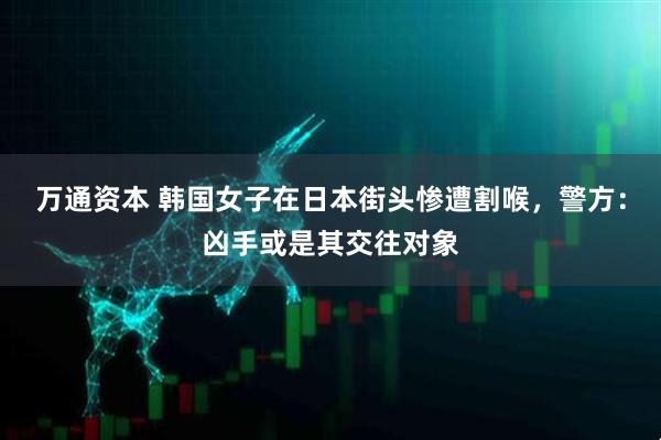 万通资本 韩国女子在日本街头惨遭割喉，警方：凶手或是其交往对象