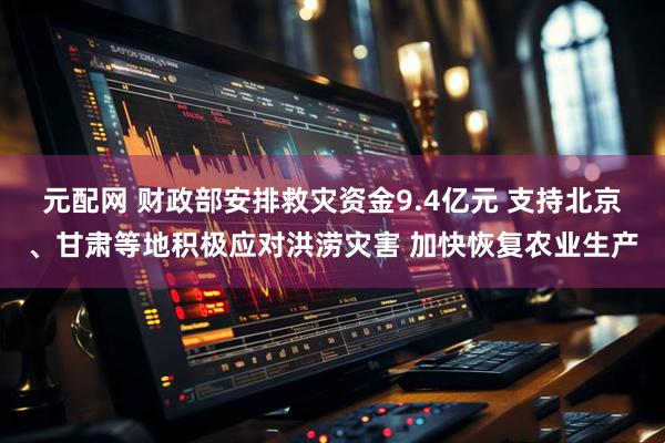 元配网 财政部安排救灾资金9.4亿元 支持北京、甘肃等地积极应对洪涝灾害 加快恢复农业生产