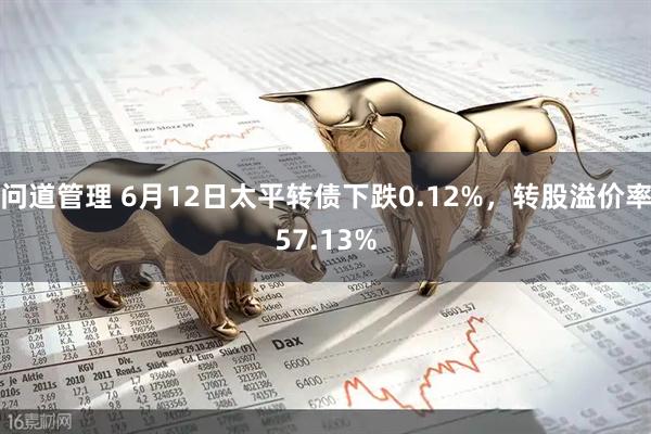 问道管理 6月12日太平转债下跌0.12%，转股溢价率57.13%