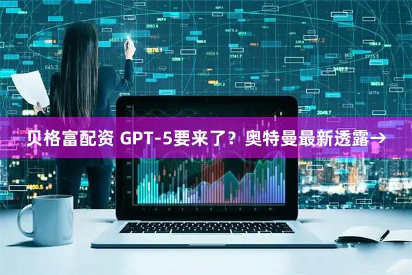 贝格富配资 GPT-5要来了？奥特曼最新透露→