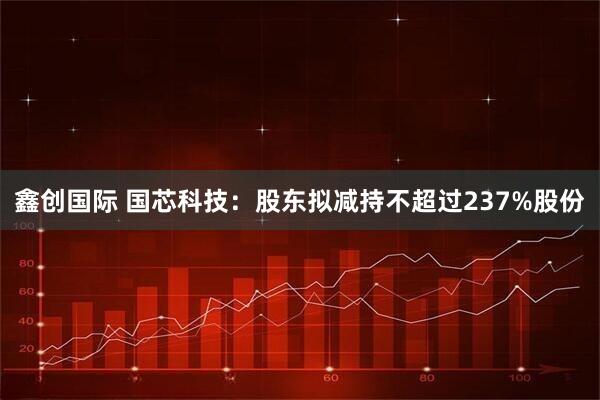 鑫创国际 国芯科技：股东拟减持不超过237%股份