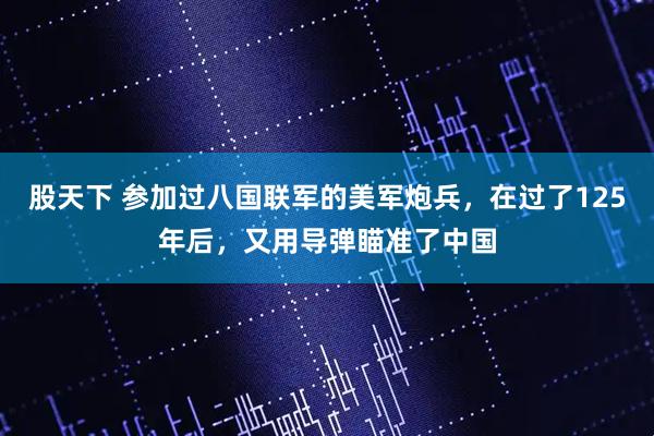 股天下 参加过八国联军的美军炮兵，在过了125年后，又用导弹瞄准了中国