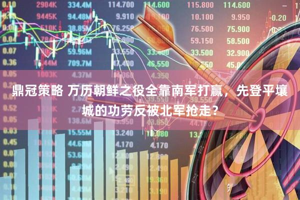 鼎冠策略 万历朝鲜之役全靠南军打赢，先登平壤城的功劳反被北军抢走？