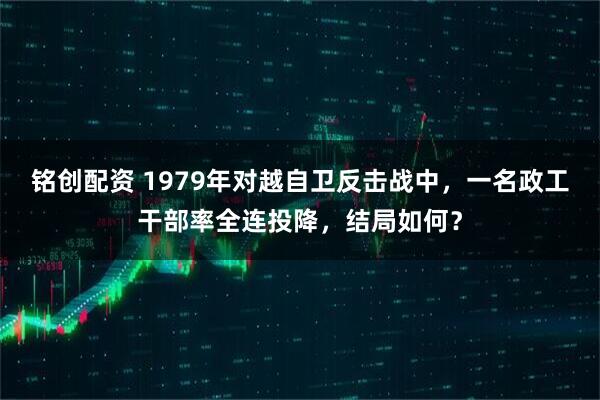 铭创配资 1979年对越自卫反击战中，一名政工干部率全连投降，结局如何？