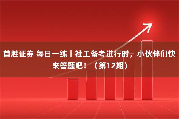 首胜证券 每日一练丨社工备考进行时，小伙伴们快来答题吧！（第12期）