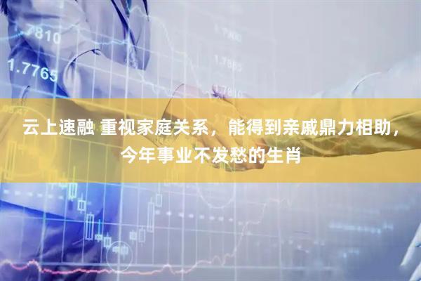 云上速融 重视家庭关系,能得到亲戚鼎力相助,今年事业不发愁的生肖